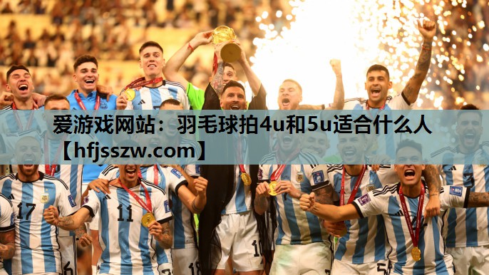 爱游戏网站：羽毛球拍4u和5u适合什么人