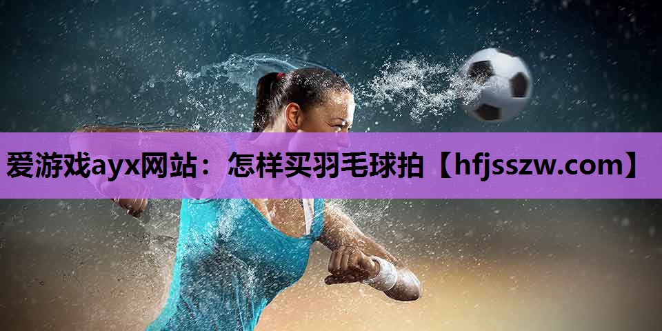 爱游戏ayx网站：怎样买羽毛球拍